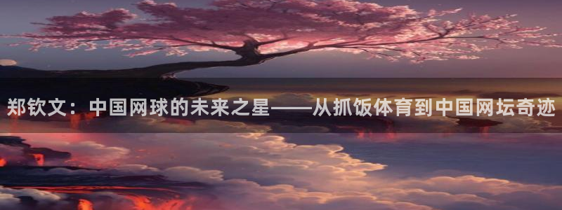 球友直播ios：郑钦文：中国网球的未来之星——从抓饭体育到中国网坛奇迹